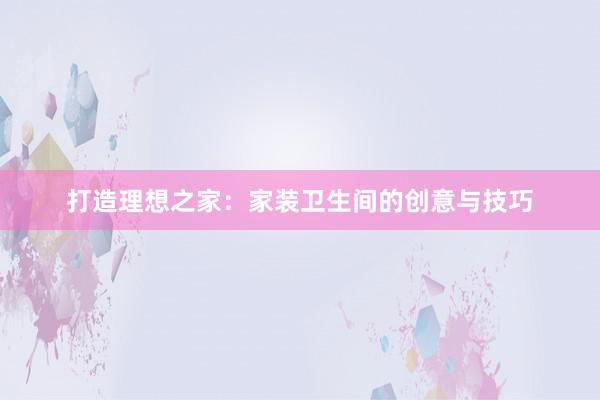 打造理想之家：家装卫生间的创意与技巧